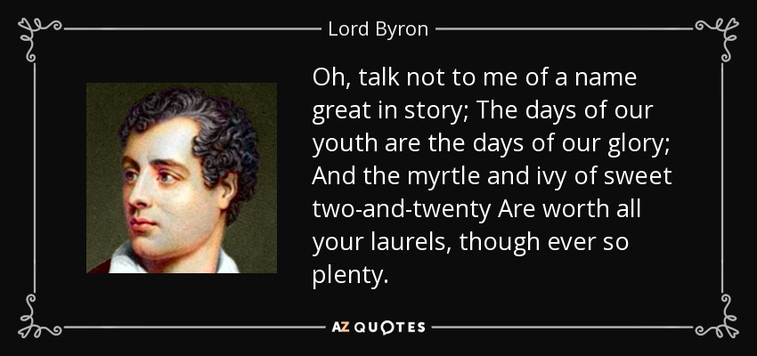 Oh, talk not to me of a name great in story; The days of our youth are the days of our glory; And the myrtle and ivy of sweet two-and-twenty Are worth all your laurels, though ever so plenty. - Lord Byron
