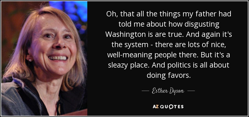 Oh, that all the things my father had told me about how disgusting Washington is are true. And again it's the system - there are lots of nice, well-meaning people there. But it's a sleazy place. And politics is all about doing favors. - Esther Dyson