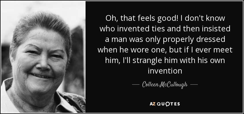 Oh, that feels good! I don't know who invented ties and then insisted a man was only properly dressed when he wore one, but if I ever meet him, I'll strangle him with his own invention - Colleen McCullough