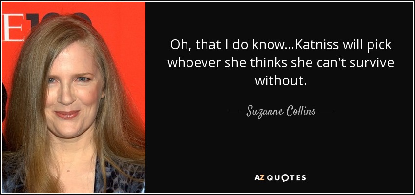 Oh, that I do know...Katniss will pick whoever she thinks she can't survive without. - Suzanne Collins