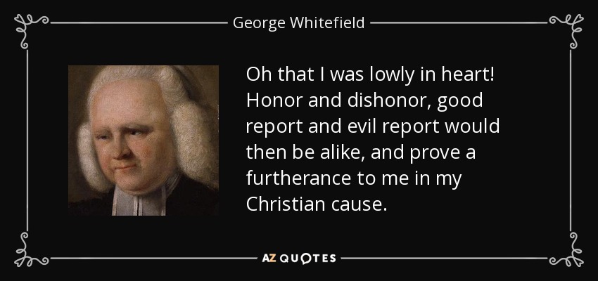 Oh that I was lowly in heart! Honor and dishonor, good report and evil report would then be alike, and prove a furtherance to me in my Christian cause. - George Whitefield
