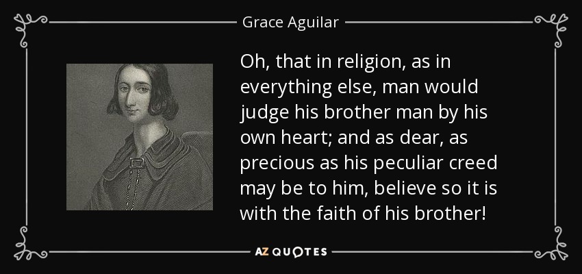 Oh, that in religion, as in everything else, man would judge his brother man by his own heart; and as dear, as precious as his peculiar creed may be to him, believe so it is with the faith of his brother! - Grace Aguilar