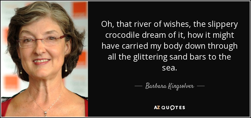 Oh, that river of wishes, the slippery crocodile dream of it, how it might have carried my body down through all the glittering sand bars to the sea. - Barbara Kingsolver