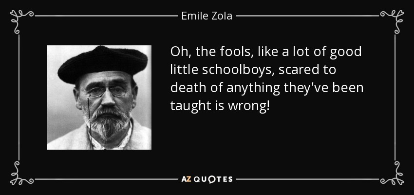 Oh, the fools, like a lot of good little schoolboys, scared to death of anything they've been taught is wrong! - Emile Zola