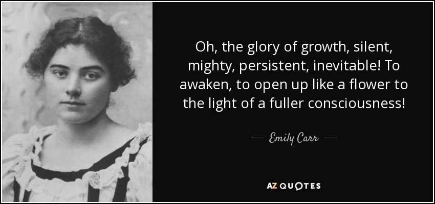 Oh, the glory of growth, silent, mighty, persistent, inevitable! To awaken, to open up like a flower to the light of a fuller consciousness! - Emily Carr