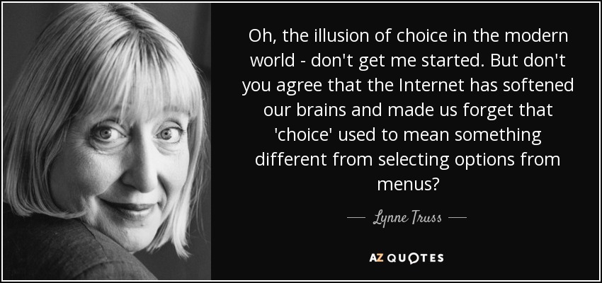 Oh, the illusion of choice in the modern world - don't get me started. But don't you agree that the Internet has softened our brains and made us forget that 'choice' used to mean something different from selecting options from menus? - Lynne Truss