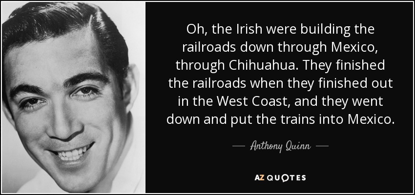 Oh, the Irish were building the railroads down through Mexico, through Chihuahua. They finished the railroads when they finished out in the West Coast, and they went down and put the trains into Mexico. - Anthony Quinn