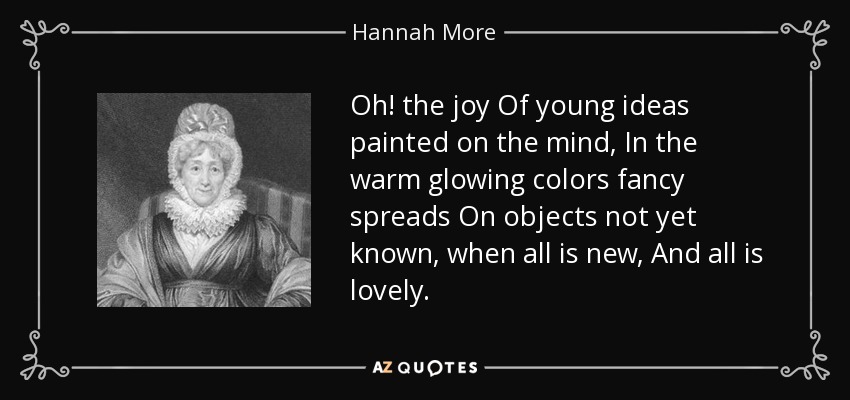 Oh! the joy Of young ideas painted on the mind, In the warm glowing colors fancy spreads On objects not yet known, when all is new, And all is lovely. - Hannah More