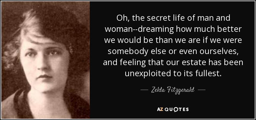 Oh, the secret life of man and woman--dreaming how much better we would be than we are if we were somebody else or even ourselves, and feeling that our estate has been unexploited to its fullest. - Zelda Fitzgerald