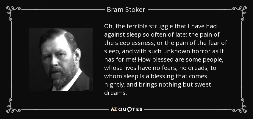 Oh, the terrible struggle that I have had against sleep so often of late; the pain of the sleeplessness, or the pain of the fear of sleep, and with such unknown horror as it has for me! How blessed are some people, whose lives have no fears, no dreads; to whom sleep is a blessing that comes nightly, and brings nothing but sweet dreams. - Bram Stoker