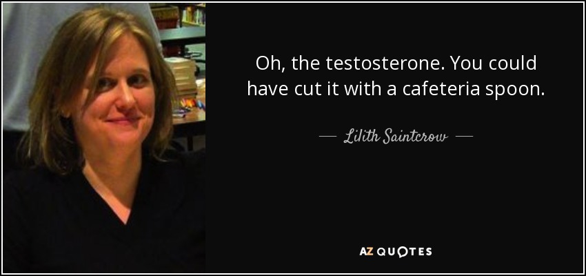 Oh, the testosterone. You could have cut it with a cafeteria spoon. - Lilith Saintcrow