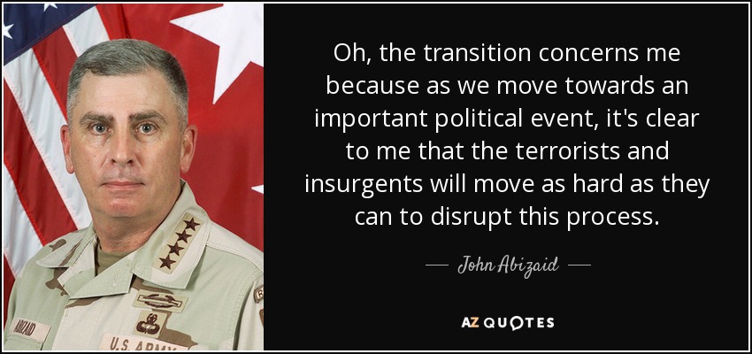 Oh, the transition concerns me because as we move towards an important political event, it's clear to me that the terrorists and insurgents will move as hard as they can to disrupt this process. - John Abizaid