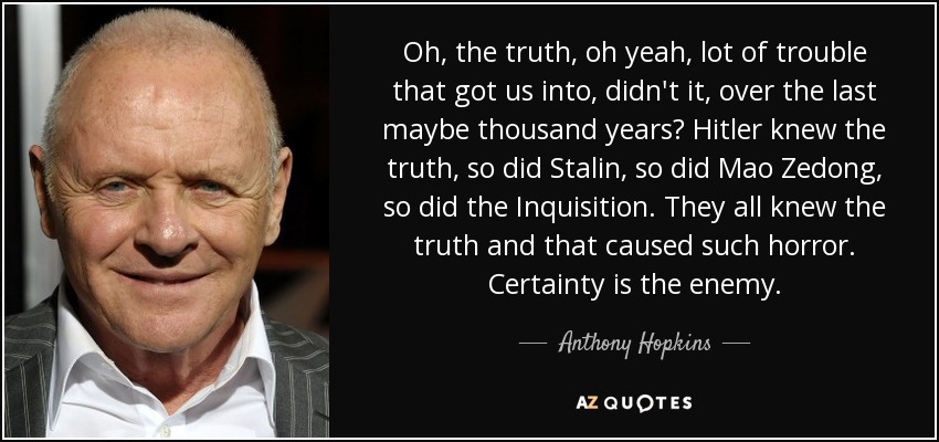 Oh, the truth, oh yeah, lot of trouble that got us into, didn't it, over the last maybe thousand years? Hitler knew the truth, so did Stalin, so did Mao Zedong, so did the Inquisition. They all knew the truth and that caused such horror. Certainty is the enemy. - Anthony Hopkins