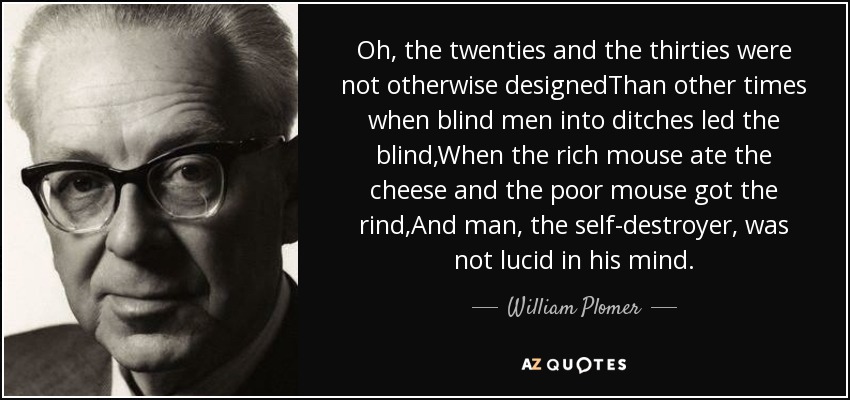 Oh, the twenties and the thirties were not otherwise designedThan other times when blind men into ditches led the blind,When the rich mouse ate the cheese and the poor mouse got the rind,And man, the self-destroyer, was not lucid in his mind. - William Plomer