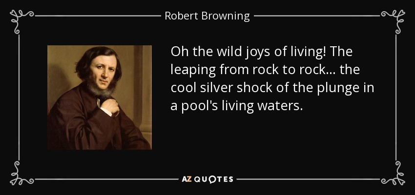 Oh the wild joys of living! The leaping from rock to rock ... the cool silver shock of the plunge in a pool's living waters. - Robert Browning