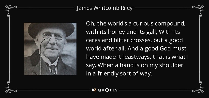 Oh, the world's a curious compound, with its honey and its gall, With its cares and bitter crosses, but a good world after all. And a good God must have made it-leastways, that is what I say, When a hand is on my shoulder in a friendly sort of way. - James Whitcomb Riley