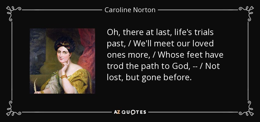 Oh, there at last, life's trials past, / We'll meet our loved ones more, / Whose feet have trod the path to God, -- / Not lost, but gone before. - Caroline Norton