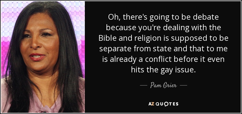 Oh, there's going to be debate because you're dealing with the Bible and religion is supposed to be separate from state and that to me is already a conflict before it even hits the gay issue. - Pam Grier