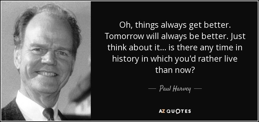 Oh, things always get better. Tomorrow will always be better. Just think about it . . . is there any time in history in which you'd rather live than now? - Paul Harvey