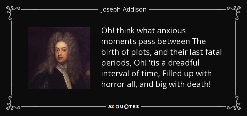 Oh! think what anxious moments pass between The birth of plots, and their last fatal periods, Oh! 'tis a dreadful interval of time, Filled up with horror all, and big with death! - Joseph Addison
