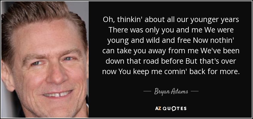 Oh, thinkin' about all our younger years There was only you and me We were young and wild and free Now nothin' can take you away from me We've been down that road before But that's over now You keep me comin' back for more. - Bryan Adams