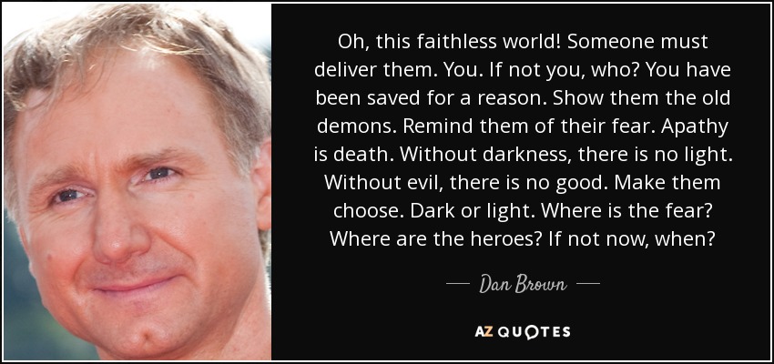 Oh, this faithless world! Someone must deliver them. You. If not you, who? You have been saved for a reason. Show them the old demons. Remind them of their fear. Apathy is death. Without darkness, there is no light. Without evil, there is no good. Make them choose. Dark or light. Where is the fear? Where are the heroes? If not now, when? - Dan Brown