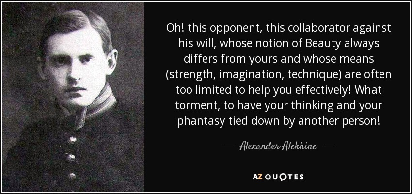 Oh! this opponent, this collaborator against his will, whose notion of Beauty always differs from yours and whose means (strength, imagination, technique) are often too limited to help you effectively! What torment, to have your thinking and your phantasy tied down by another person! - Alexander Alekhine
