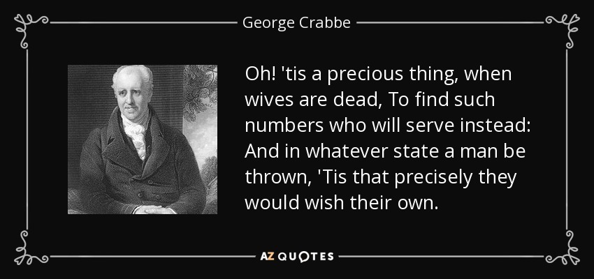 Oh! 'tis a precious thing, when wives are dead, To find such numbers who will serve instead: And in whatever state a man be thrown, 'Tis that precisely they would wish their own. - George Crabbe
