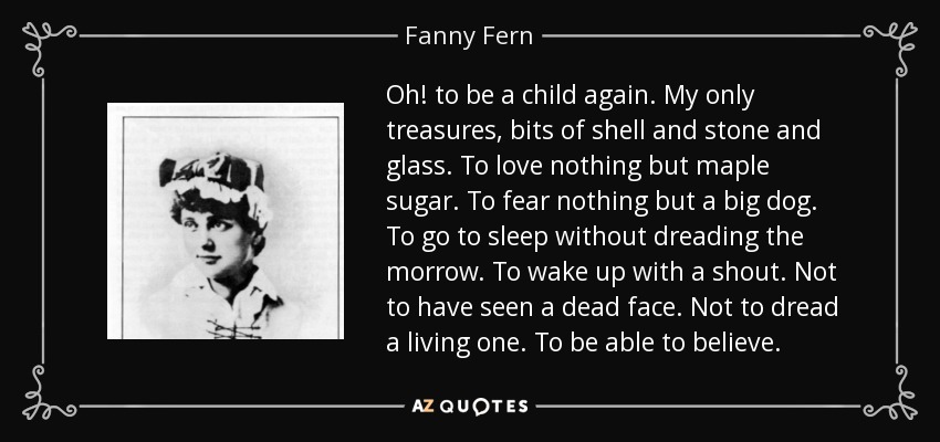 Oh! to be a child again. My only treasures, bits of shell and stone and glass. To love nothing but maple sugar. To fear nothing but a big dog. To go to sleep without dreading the morrow. To wake up with a shout. Not to have seen a dead face. Not to dread a living one. To be able to believe. - Fanny Fern