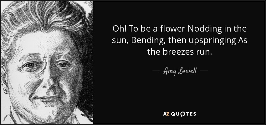 Oh! To be a flower Nodding in the sun, Bending, then upspringing As the breezes run. - Amy Lowell