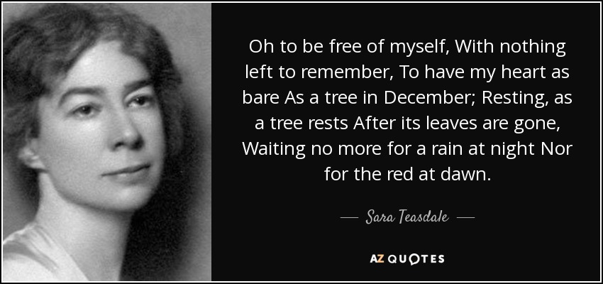 Oh to be free of myself, With nothing left to remember, To have my heart as bare As a tree in December; Resting, as a tree rests After its leaves are gone, Waiting no more for a rain at night Nor for the red at dawn. - Sara Teasdale