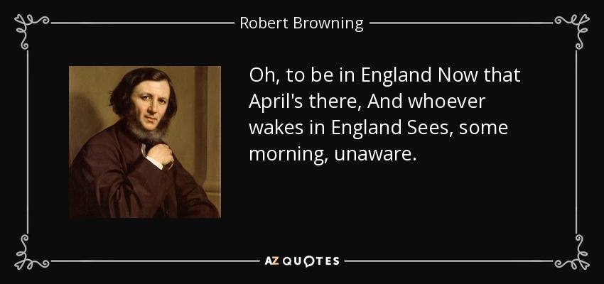 Oh, to be in England Now that April's there, And whoever wakes in England Sees, some morning, unaware. - Robert Browning