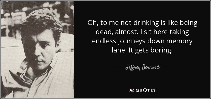 Oh, to me not drinking is like being dead, almost. I sit here taking endless journeys down memory lane. It gets boring. - Jeffrey Bernard