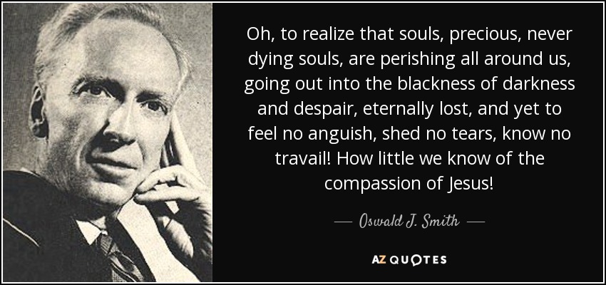 Oh, to realize that souls, precious, never dying souls, are perishing all around us, going out into the blackness of darkness and despair, eternally lost, and yet to feel no anguish, shed no tears, know no travail! How little we know of the compassion of Jesus! - Oswald J. Smith