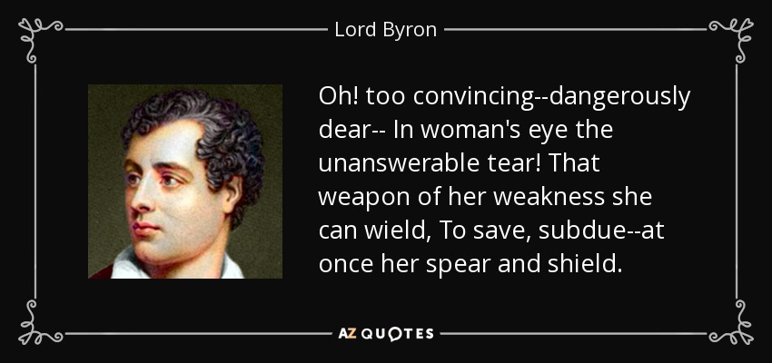 Oh! too convincing--dangerously dear-- In woman's eye the unanswerable tear! That weapon of her weakness she can wield, To save, subdue--at once her spear and shield. - Lord Byron