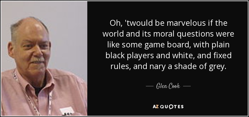 Oh, 'twould be marvelous if the world and its moral questions were like some game board, with plain black players and white, and fixed rules, and nary a shade of grey. - Glen Cook