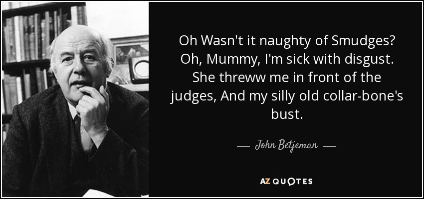 Oh Wasn't it naughty of Smudges? Oh, Mummy, I'm sick with disgust. She threww me in front of the judges, And my silly old collar-bone's bust. - John Betjeman