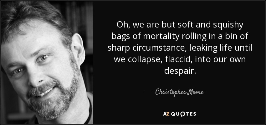Oh, we are but soft and squishy bags of mortality rolling in a bin of sharp circumstance, leaking life until we collapse, flaccid, into our own despair. - Christopher Moore