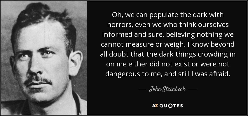 Oh, we can populate the dark with horrors, even we who think ourselves informed and sure, believing nothing we cannot measure or weigh. I know beyond all doubt that the dark things crowding in on me either did not exist or were not dangerous to me, and still I was afraid. - John Steinbeck