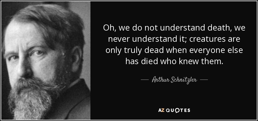 Oh, we do not understand death, we never understand it; creatures are only truly dead when everyone else has died who knew them. - Arthur Schnitzler