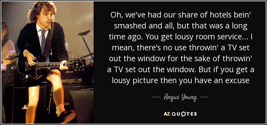 Oh, we've had our share of hotels bein' smashed and all, but that was a long time ago. You get lousy room service... I mean, there's no use throwin' a TV set out the window for the sake of throwin' a TV set out the window. But if you get a lousy picture then you have an excuse - Angus Young