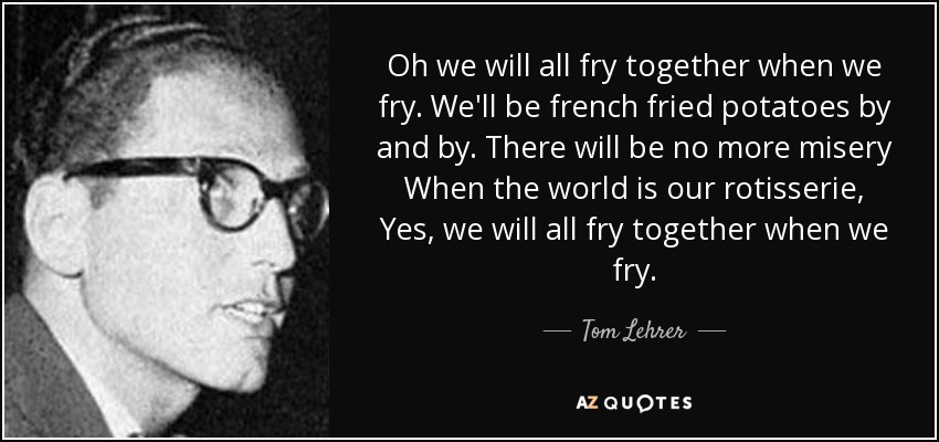 Oh we will all fry together when we fry. We'll be french fried potatoes by and by. There will be no more misery When the world is our rotisserie, Yes, we will all fry together when we fry. - Tom Lehrer