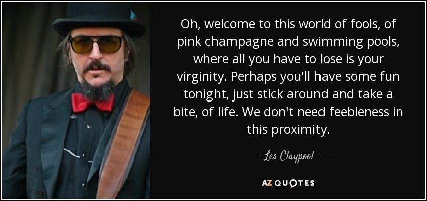Oh, welcome to this world of fools, of pink champagne and swimming pools, where all you have to lose is your virginity. Perhaps you'll have some fun tonight, just stick around and take a bite, of life. We don't need feebleness in this proximity. - Les Claypool