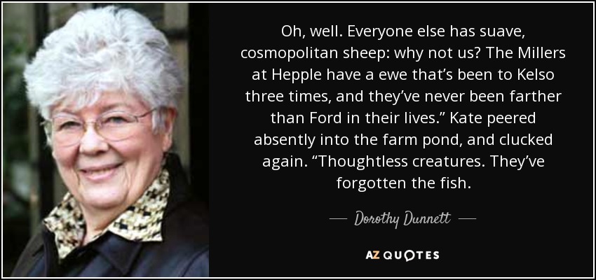 Oh, well. Everyone else has suave, cosmopolitan sheep: why not us? The Millers at Hepple have a ewe that’s been to Kelso three times, and they’ve never been farther than Ford in their lives.” Kate peered absently into the farm pond, and clucked again. “Thoughtless creatures. They’ve forgotten the fish. - Dorothy Dunnett