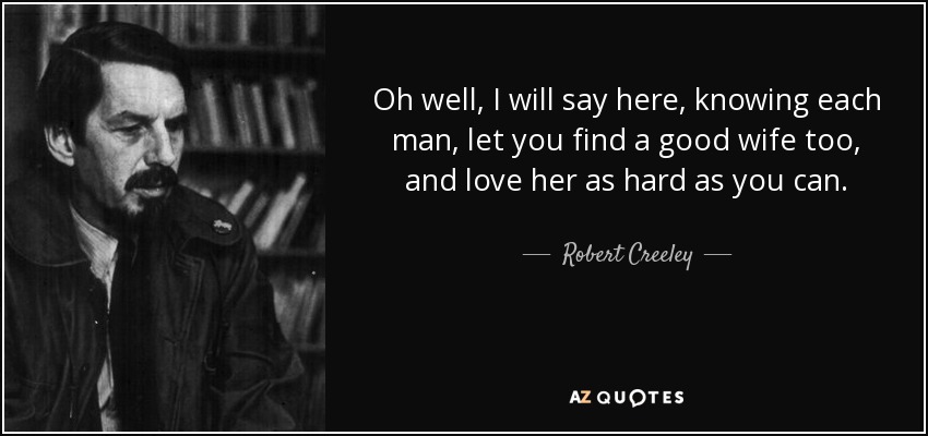 Oh well, I will say here, knowing each man, let you find a good wife too, and love her as hard as you can. - Robert Creeley