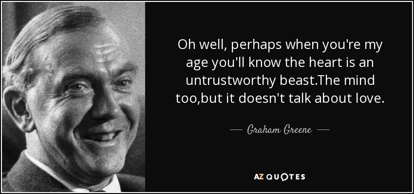 Oh well, perhaps when you're my age you'll know the heart is an untrustworthy beast.The mind too,but it doesn't talk about love. - Graham Greene