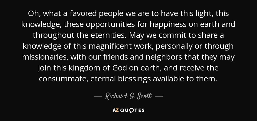 Oh, what a favored people we are to have this light, this knowledge, these opportunities for happiness on earth and throughout the eternities. May we commit to share a knowledge of this magnificent work, personally or through missionaries, with our friends and neighbors that they may join this kingdom of God on earth, and receive the consummate, eternal blessings available to them. - Richard G. Scott