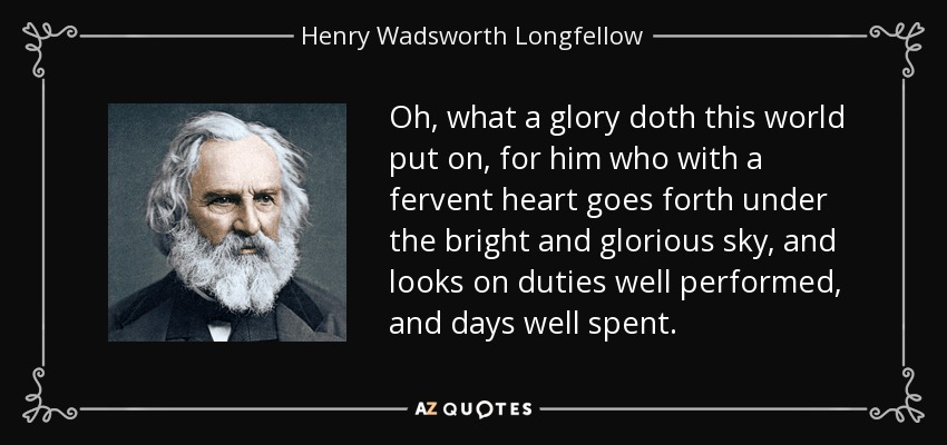 Oh, what a glory doth this world put on, for him who with a fervent heart goes forth under the bright and glorious sky, and looks on duties well performed, and days well spent. - Henry Wadsworth Longfellow