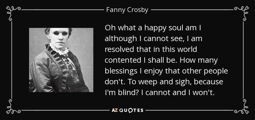 Oh what a happy soul am I although I cannot see, I am resolved that in this world contented I shall be. How many blessings I enjoy that other people don't. To weep and sigh, because I'm blind? I cannot and I won't. - Fanny Crosby