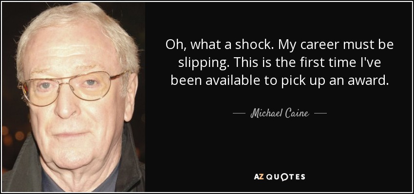 Oh, what a shock. My career must be slipping. This is the first time I've been available to pick up an award. - Michael Caine